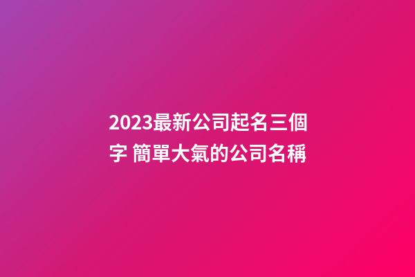 2023最新公司起名三個字 簡單大氣的公司名稱-第1張-公司起名-玄機派